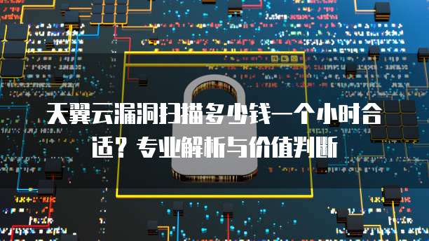 天翼云漏洞扫描多少钱一个小时合适?专业解析与价值判断