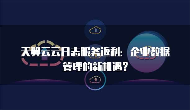 天翼云云日志服务返利:企业数据管理的新机遇?