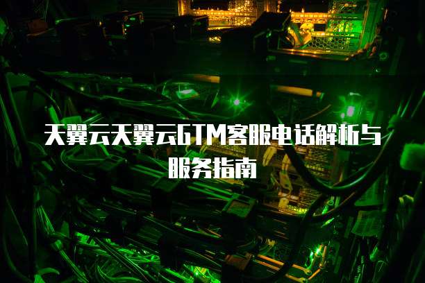天翼云天翼云GTM客服电话解析与服务指南