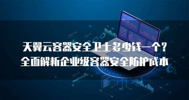天翼云容器安全卫士多少钱一个?全面解析企业级容器安全防护成本