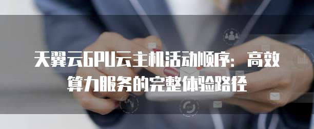 天翼云GPU云主机活动顺序:高效算力服务的完整体验路径
