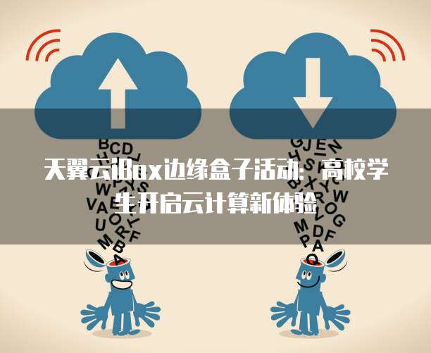 天翼云iBox边缘盒子活动:高校学生开启云计算新体验