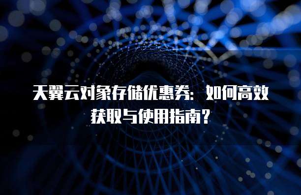 天翼云对象存储优惠券:如何高效获取与使用指南?