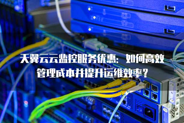 天翼云云监控服务优惠:如何高效管理成本并提升运维效率?