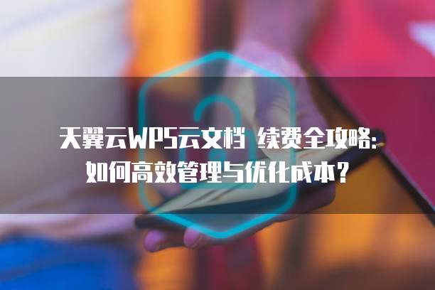 天翼云WPS云文档 续费全攻略:如何高效管理与优化成本?