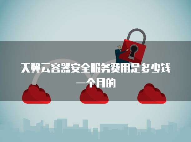 天翼云容器安全服务费用是多少钱一个月的