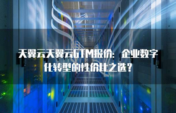 天翼云天翼云GTM报价:企业数字化转型的性价比之选?