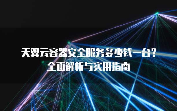 天翼云容器安全服务多少钱一台?全面解析与实用指南