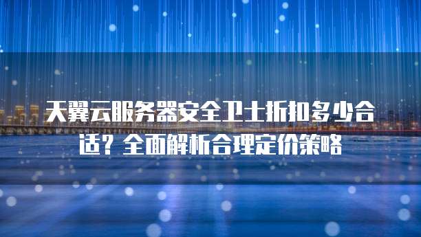 天翼云服务器安全卫士折扣多少合适?全面解析合理定价策略