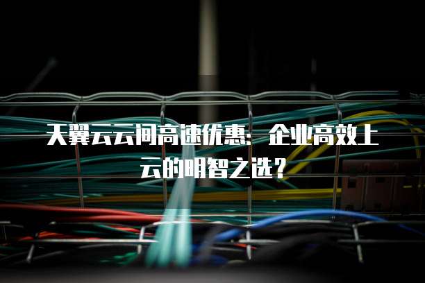 天翼云云间高速优惠:企业高效上云的明智之选?