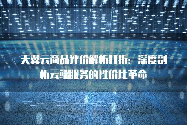 天翼云商品评价解析打折:深度剖析云端服务的性价比革命
