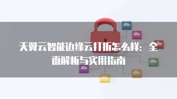天翼云智能边缘云打折怎么样:全面解析与实用指南