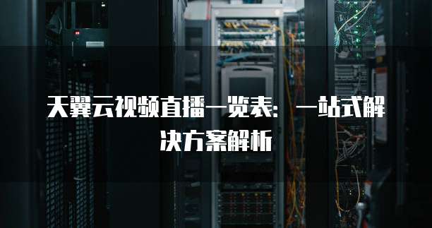 天翼云视频直播一览表:一站式解决方案解析
