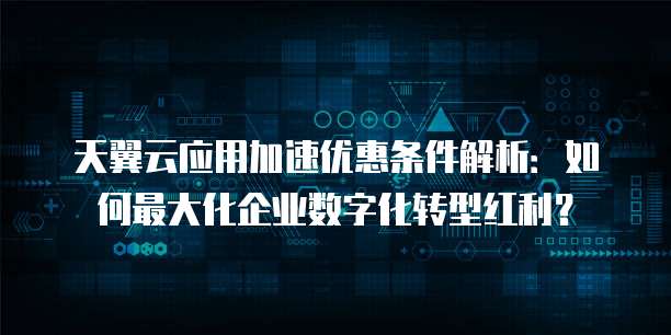 天翼云应用加速优惠条件解析:如何最大化企业数字化转型红利?