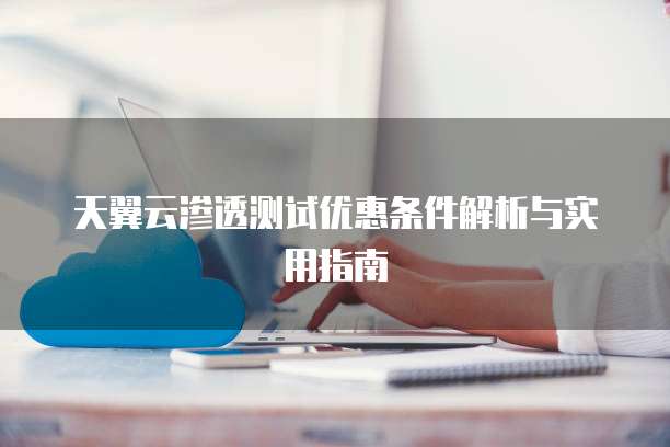 天翼云渗透测试优惠条件解析与实用指南