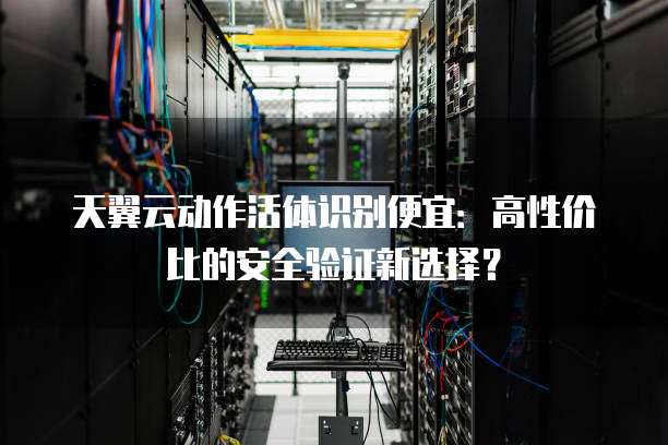 天翼云动作活体识别便宜：高性价比的安全验证新选择？