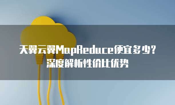 天翼云翼MapReduce便宜多少?深度解析性价比优势