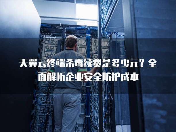 天翼云终端杀毒续费是多少元?全面解析企业安全防护成本