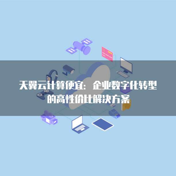 天翼云计算便宜：企业数字化转型的高性价比解决方案