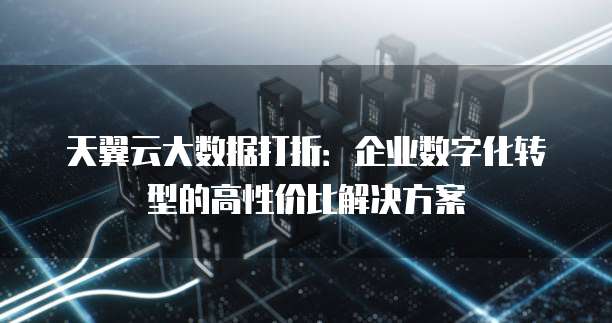 天翼云大数据打折：企业数字化转型的高性价比解决方案