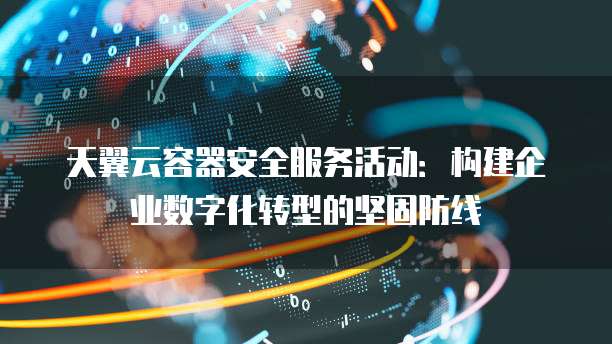 天翼云容器安全服务活动:构建企业数字化转型的坚固防线