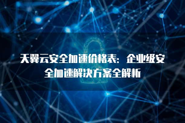天翼云安全加速价格表:企业级安全加速解决方案全解析