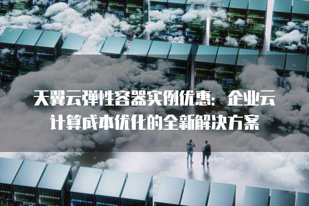 天翼云弹性容器实例优惠:企业云计算成本优化的全新解决方案