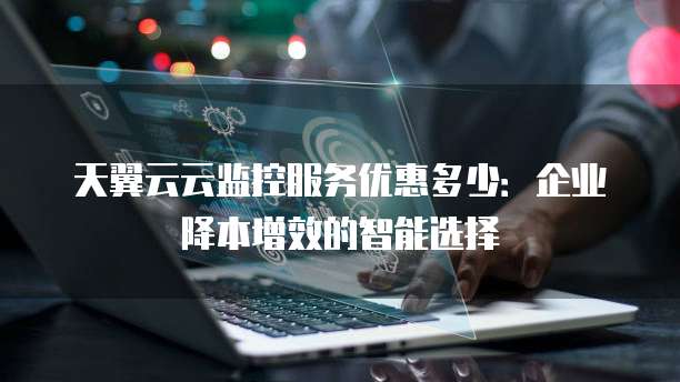 天翼云云监控服务优惠多少:企业降本增效的智能选择
