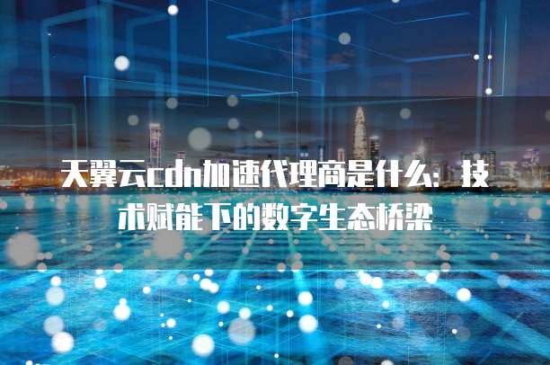 天翼云cdn加速代理商是什么:技术赋能下的数字生态桥梁