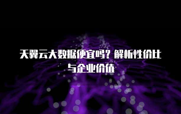 天翼云大数据便宜吗?解析性价比与企业价值