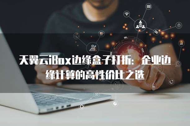 天翼云iBox边缘盒子打折:企业边缘计算的高性价比之选