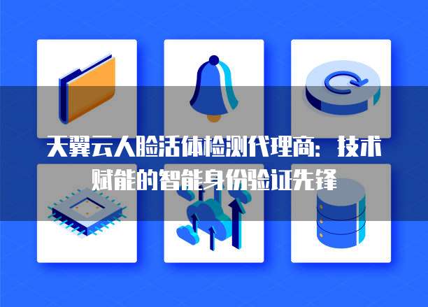 天翼云人脸活体检测代理商:技术赋能的智能身份验证先锋