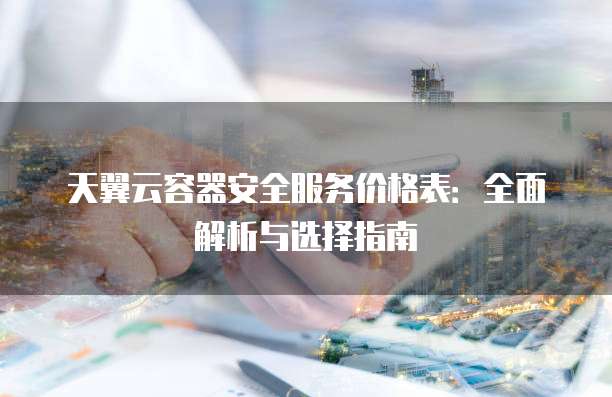 天翼云容器安全服务价格表:全面解析与选择指南