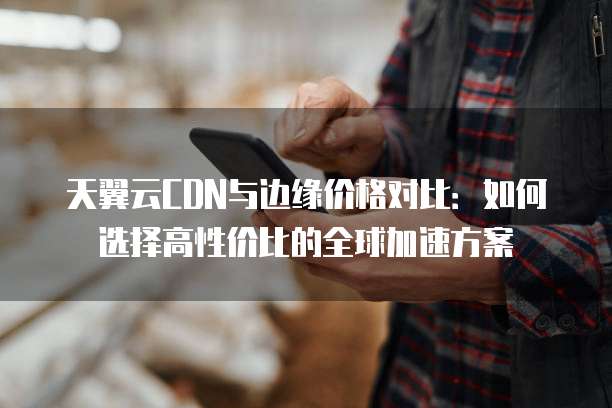 天翼云CDN与边缘价格对比：如何选择高性价比的全球加速方案