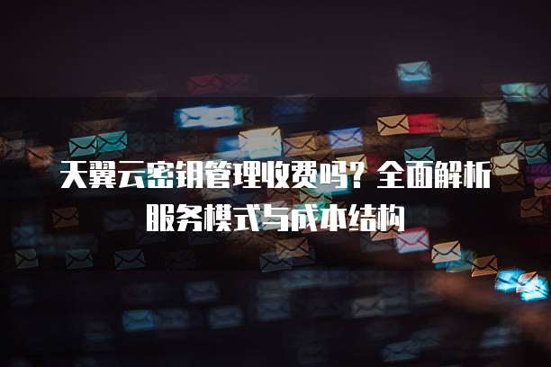 天翼云密钥管理收费吗？全面解析服务模式与成本结构
