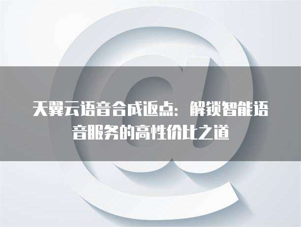 天翼云语音合成返点:解锁智能语音服务的高性价比之道
