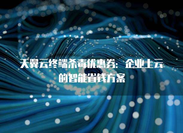 天翼云终端杀毒优惠券:企业上云的智能省钱方案