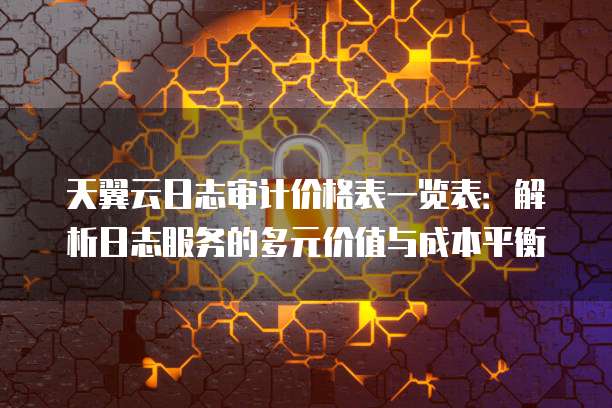 天翼云日志审计价格表一览表:解析日志服务的多元价值与成本平衡