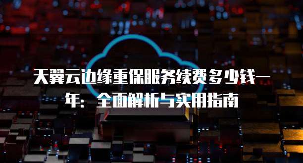 天翼云边缘重保服务续费多少钱一年:全面解析与实用指南
