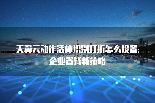 天翼云动作活体识别打折怎么设置:企业省钱新策略
