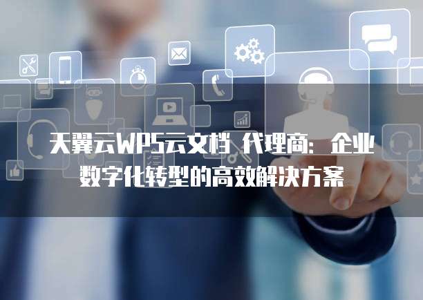 天翼云WPS云文档 代理商：企业数字化转型的高效解决方案