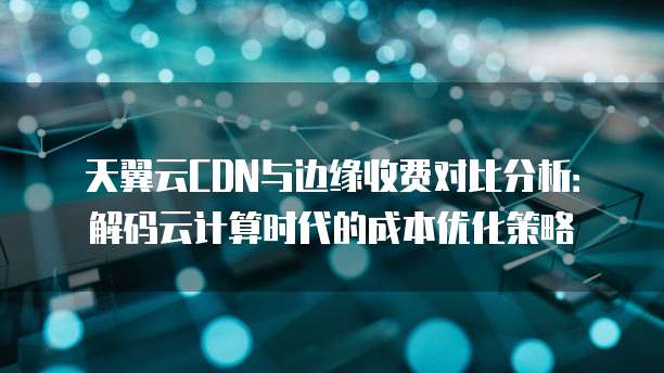 天翼云CDN与边缘收费对比分析:解码云计算时代的成本优化策略