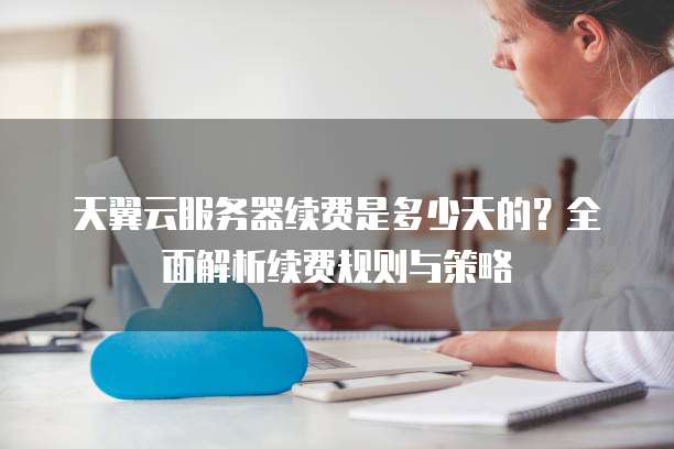 天翼云服务器续费是多少天的?全面解析续费规则与策略