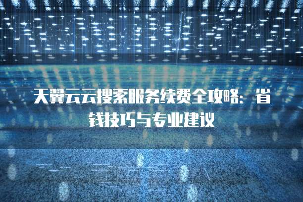 天翼云云搜索服务续费全攻略:省钱技巧与专业建议