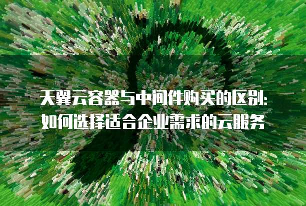 天翼云容器与中间件购买的区别:如何选择适合企业需求的云服务