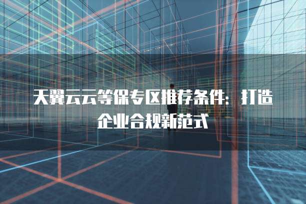 天翼云云等保专区推荐条件:打造企业合规新范式