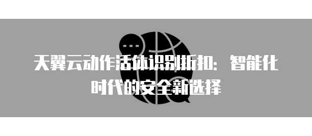 天翼云动作活体识别折扣:智能化时代的安全新选择