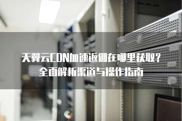 天翼云CDN加速返佣在哪里获取？全面解析渠道与操作指南