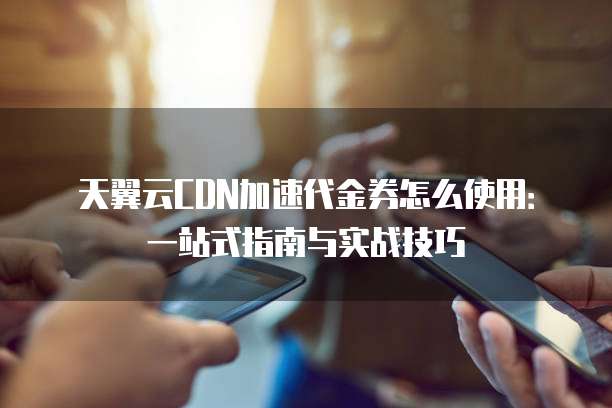 天翼云CDN加速代金券怎么使用:一站式指南与实战技巧