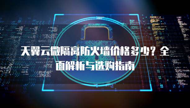 天翼云微隔离防火墙价格多少?全面解析与选购指南